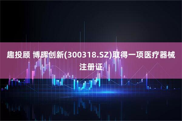 趣投顾 博晖创新(300318.SZ)取得一项医疗器械注册证