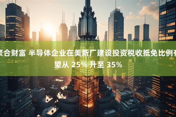 聚合财富 半导体企业在美新厂建设投资税收抵免比例有望从 25% 升至 35%