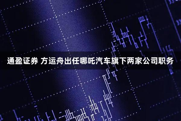通盈证券 方运舟出任哪吒汽车旗下两家公司职务
