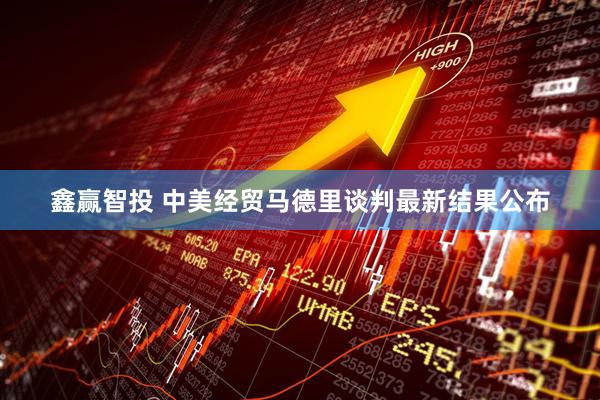 鑫赢智投 中美经贸马德里谈判最新结果公布